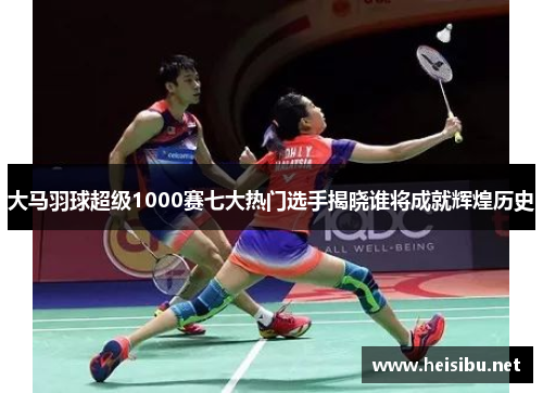 大马羽球超级1000赛七大热门选手揭晓谁将成就辉煌历史