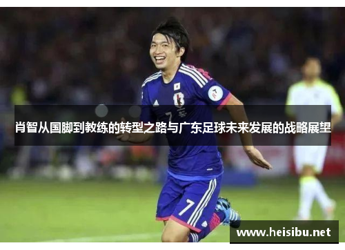 肖智从国脚到教练的转型之路与广东足球未来发展的战略展望