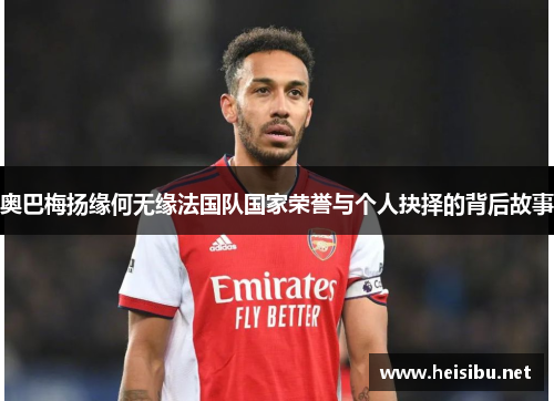 奥巴梅扬缘何无缘法国队国家荣誉与个人抉择的背后故事