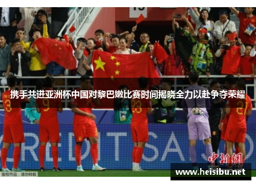 携手共进亚洲杯中国对黎巴嫩比赛时间揭晓全力以赴争夺荣耀